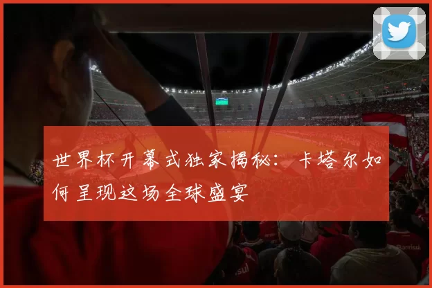 世界杯开幕式独家揭秘:卡塔尔如何呈现这场全球盛宴