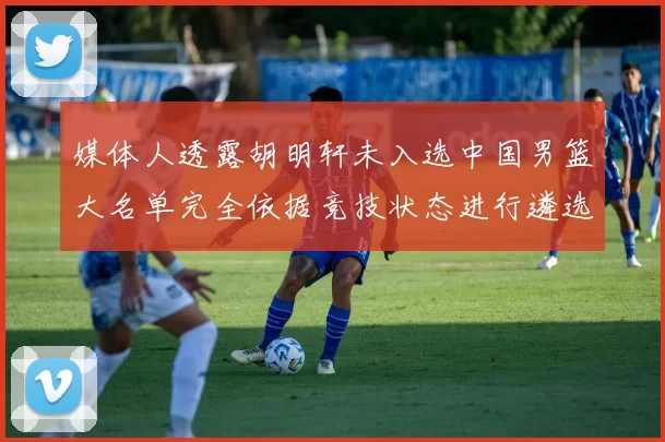 媒体人透露胡明轩未入选中国男篮大名单完全依据竞技状态进行遴选