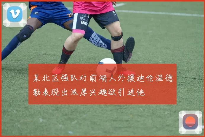 某北区强队对前湖人外援迪伦温德勒表现出浓厚兴趣欲引进他