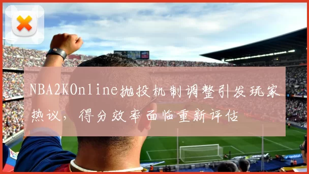 NBA2KOnline抛投机制调整引发玩家热议,得分效率面临重新评估