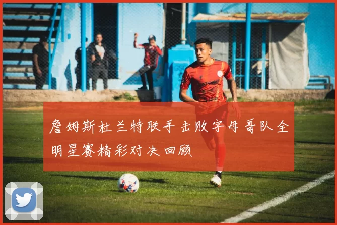 詹姆斯杜兰特联手击败字母哥队全明星赛精彩对决回顾