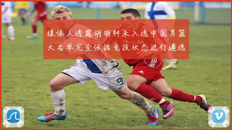 媒体人透露胡明轩未入选中国男篮大名单完全依据竞技状态进行遴选