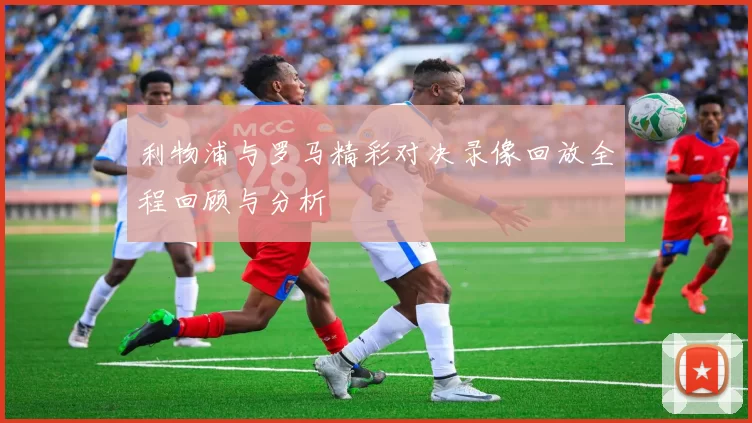 利物浦与罗马精彩对决录像回放全程回顾与分析