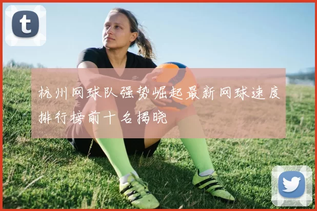 杭州网球队强势崛起最新网球速度排行榜前十名揭晓