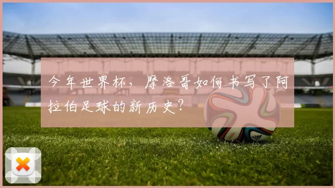 今年世界杯,摩洛哥如何书写了阿拉伯足球的新历史?