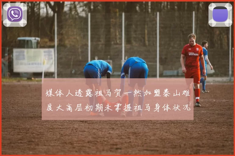 媒体人透露祖马贺一然加盟泰山难度大高层初期未掌握祖马身体状况