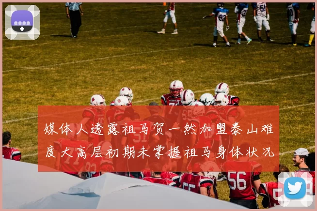 媒体人透露祖马贺一然加盟泰山难度大高层初期未掌握祖马身体状况