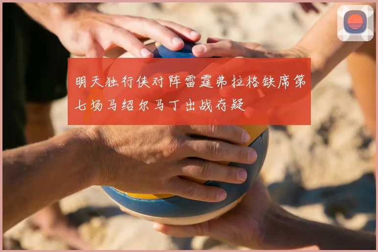 明天独行侠对阵雷霆弗拉格缺席第七场马绍尔马丁出战存疑