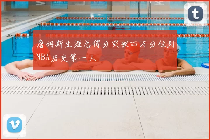 詹姆斯生涯总得分突破四万分位列NBA历史第一人
