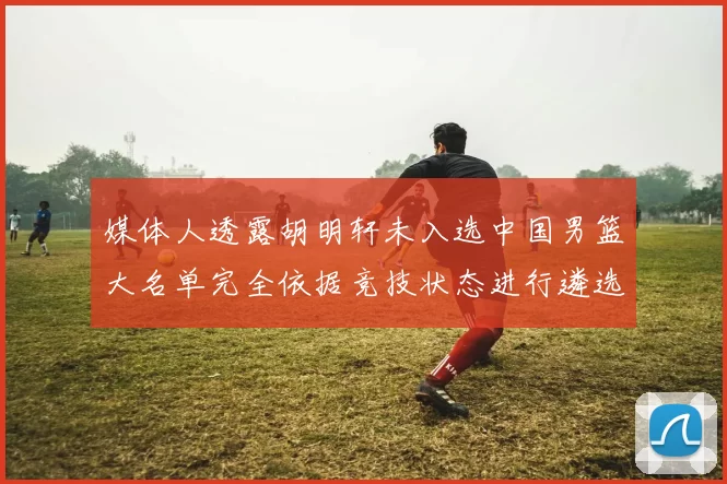 媒体人透露胡明轩未入选中国男篮大名单完全依据竞技状态进行遴选