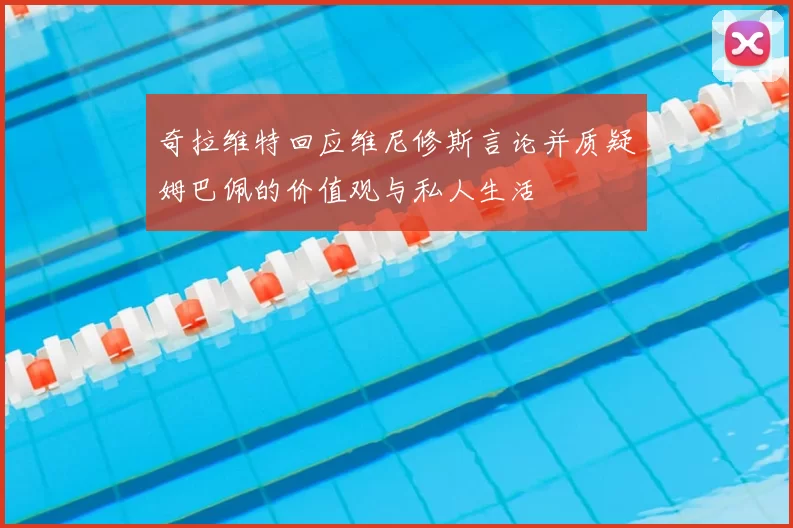 奇拉维特回应维尼修斯言论并质疑姆巴佩的价值观与私人生活
