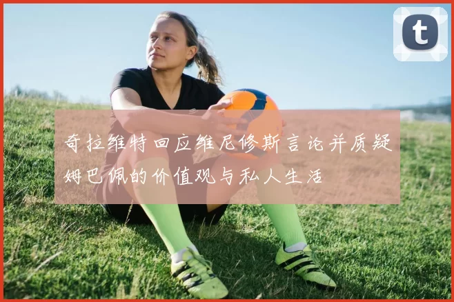奇拉维特回应维尼修斯言论并质疑姆巴佩的价值观与私人生活