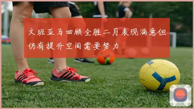 文班亚马回顾全胜二月表现满意但仍有提升空间需要努力