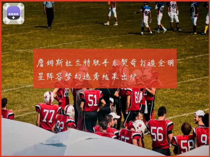 詹姆斯杜兰特联手东契奇打造全明星阵容梦幻选秀结果出炉
