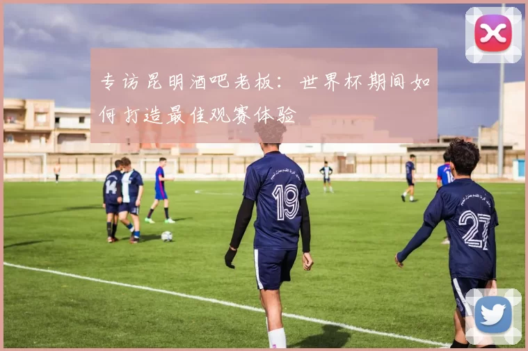 专访昆明酒吧老板:世界杯期间如何打造最佳观赛体验