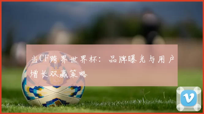 当CF跨界世界杯:品牌曝光与用户增长双赢策略