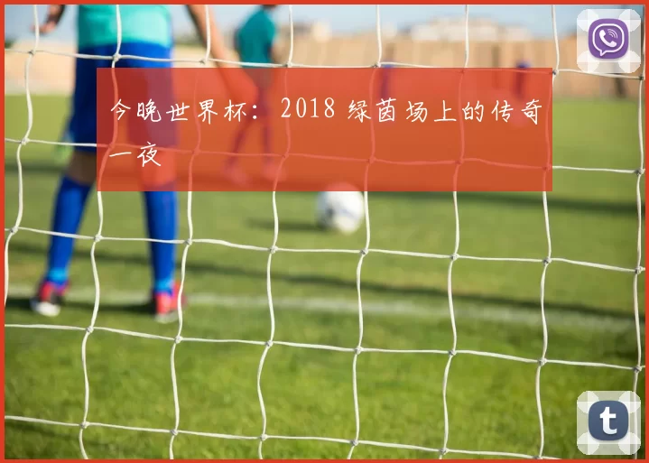 今晚世界杯:2018 绿茵场上的传奇一夜