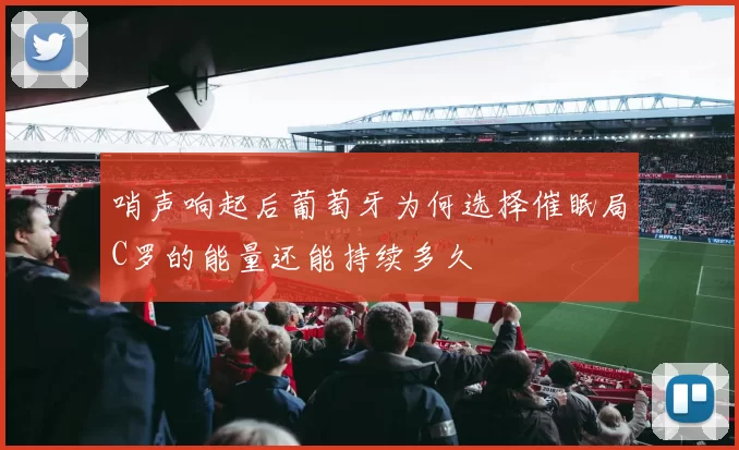 哨声响起后葡萄牙为何选择催眠局C罗的能量还能持续多久