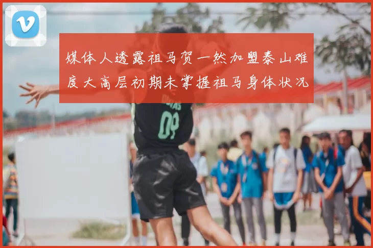 媒体人透露祖马贺一然加盟泰山难度大高层初期未掌握祖马身体状况